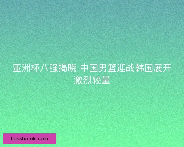 亚洲杯八强揭晓 中国男篮迎战韩国展开激烈较量