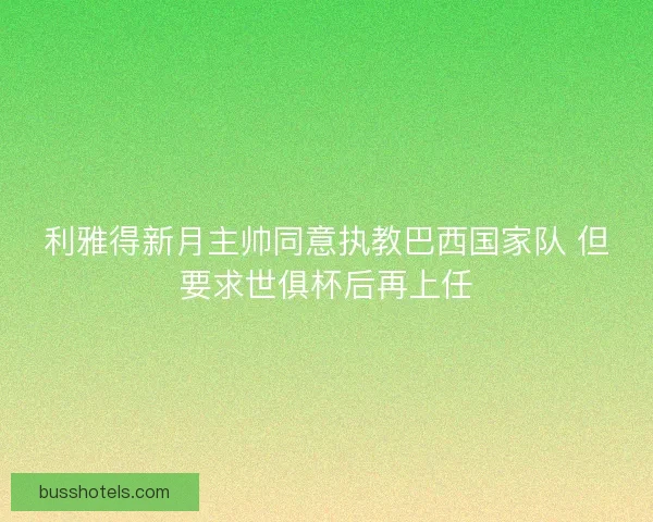 利雅得新月主帅同意执教巴西国家队 但要求世俱杯后再上任
