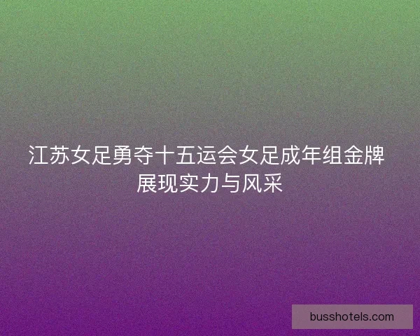 江苏女足勇夺十五运会女足成年组金牌 展现实力与风采