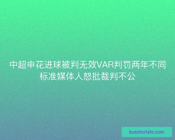 中超申花进球被判无效VAR判罚两年不同标准媒体人怒批裁判不公
