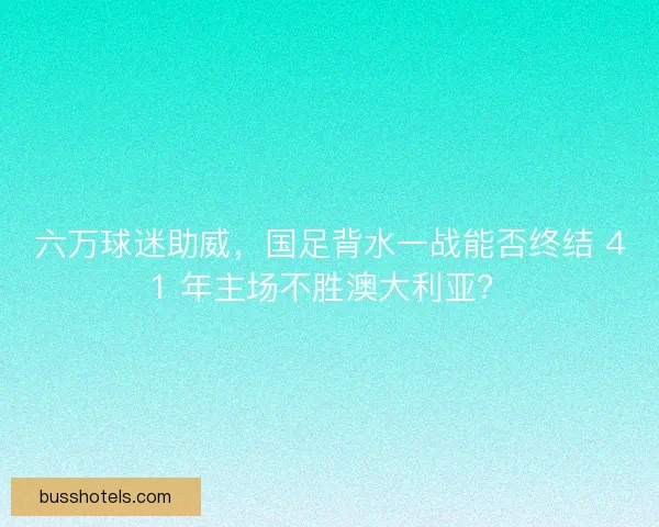 六万球迷助威，国足背水一战能否终结 41 年主场不胜澳大利亚？