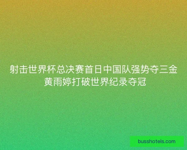 射击世界杯总决赛首日中国队强势夺三金 黄雨婷打破世界纪录夺冠