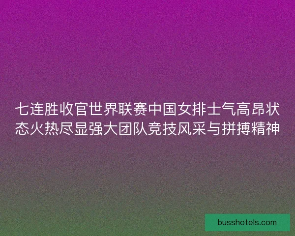 七连胜收官世界联赛中国女排士气高昂状态火热尽显强大团队竞技风采与拼搏精神