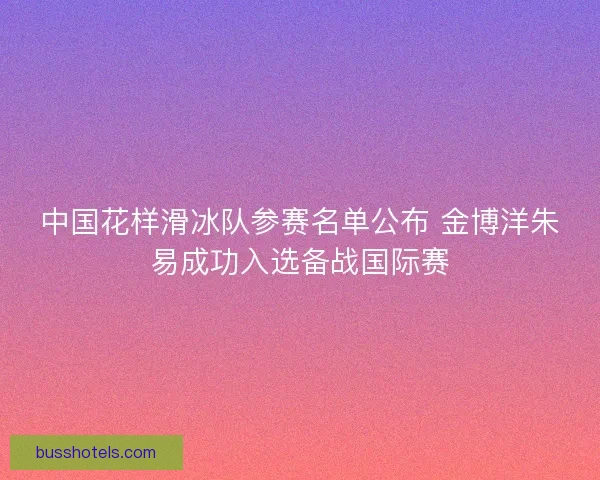 中国花样滑冰队参赛名单公布 金博洋朱易成功入选备战国际赛