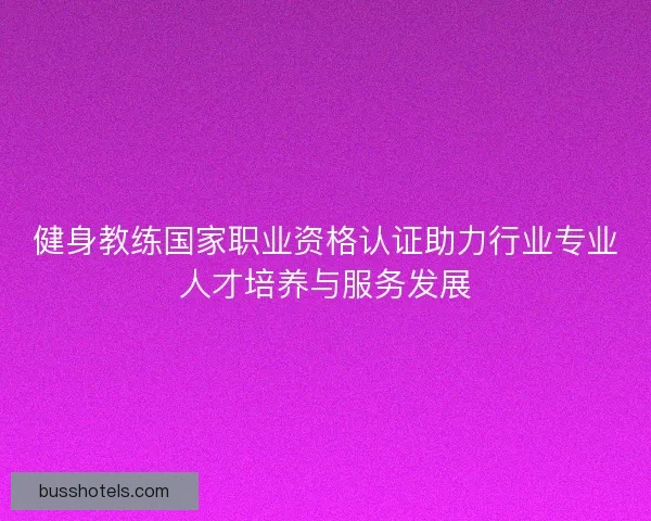健身教练国家职业资格认证助力行业专业人才培养与服务发展