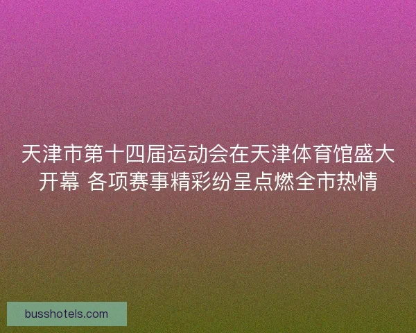 天津市第十四届运动会在天津体育馆盛大开幕 各项赛事精彩纷呈点燃全市热情