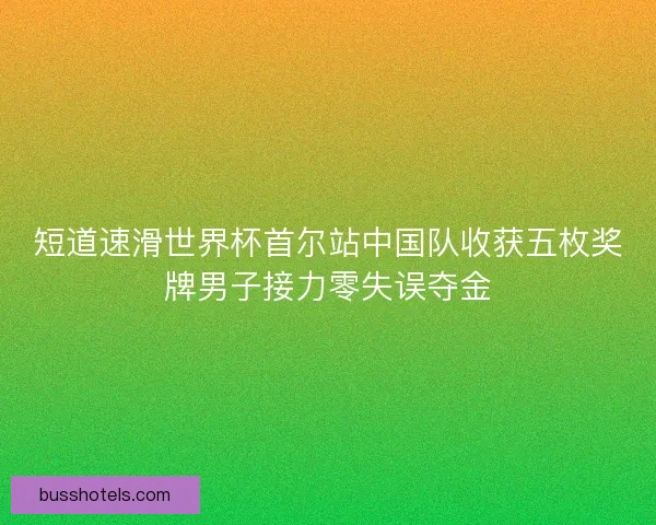 短道速滑世界杯首尔站中国队收获五枚奖牌男子接力零失误夺金