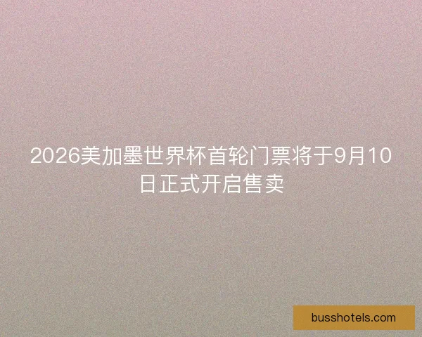 2026美加墨世界杯首轮门票将于9月10日正式开启售卖