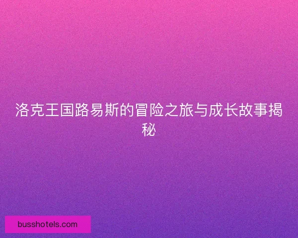 洛克王国路易斯的冒险之旅与成长故事揭秘