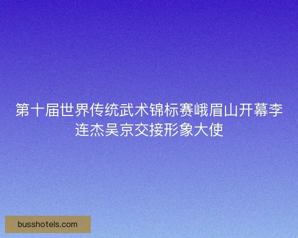 第十届世界传统武术锦标赛峨眉山开幕李连杰吴京交接形象大使