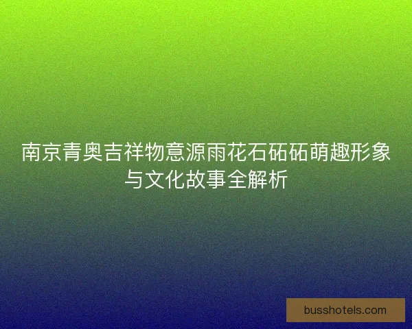 南京青奥吉祥物意源雨花石砳砳萌趣形象与文化故事全解析 南京青奥吉祥物意源雨花石砳砳萌趣形象与文化故事全解析