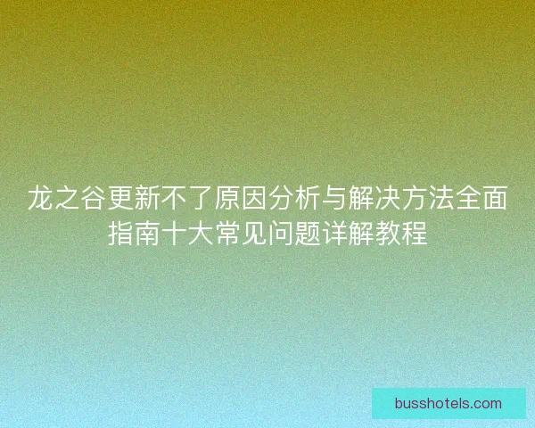龙之谷更新不了原因分析与解决方法全面指南十大常见问题详解教程