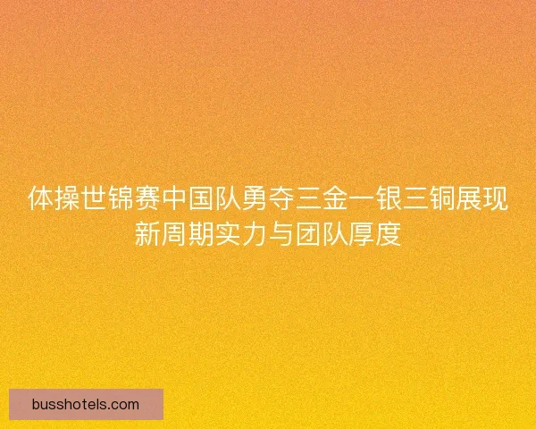 体操世锦赛中国队勇夺三金一银三铜展现新周期实力与团队厚度 体操世锦赛中国队勇夺三金一银三铜展现新周期实力与团队厚度