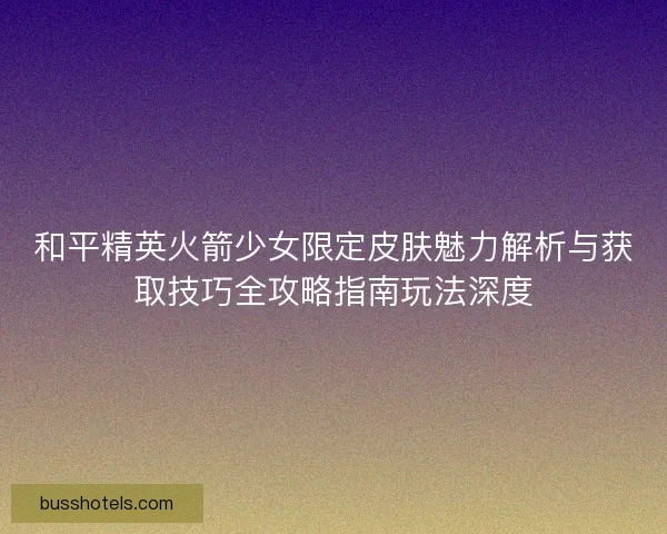 和平精英火箭少女限定皮肤魅力解析与获取技巧全攻略指南玩法深度 和平精英火箭少女限定皮肤魅力解析与获取技巧全攻略指南玩法深度