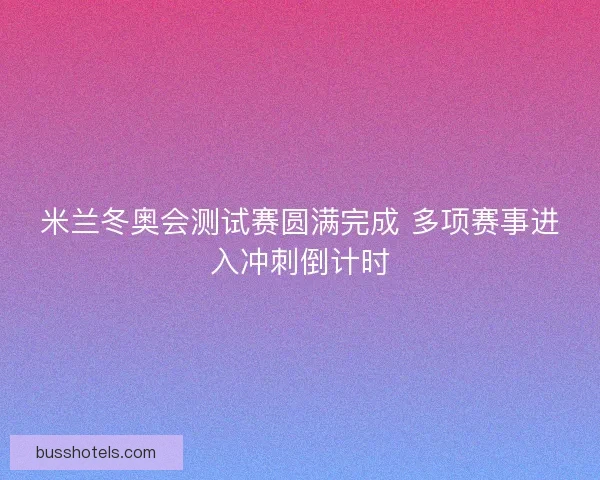 米兰冬奥会测试赛圆满完成 多项赛事进入冲刺倒计时 米兰冬奥会测试赛圆满完成 多项赛事进入冲刺倒计时