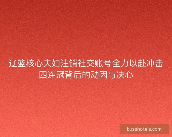 辽篮核心夫妇注销社交账号全力以赴冲击四连冠背后的动因与决心 辽篮核心夫妇注销社交账号全力以赴冲击四连冠背后的动因与决心