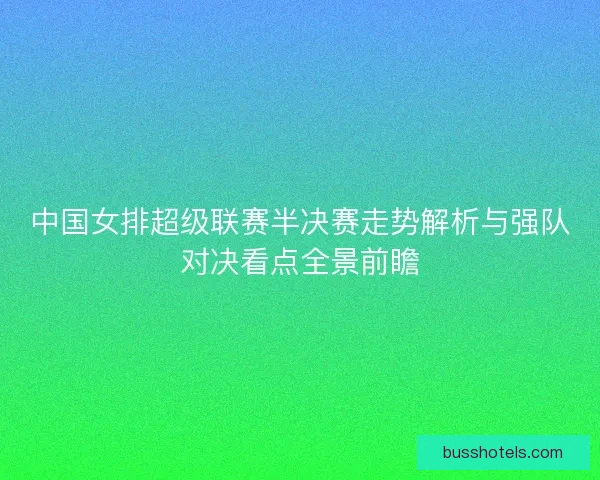 中国女排超级联赛半决赛走势解析与强队对决看点全景前瞻