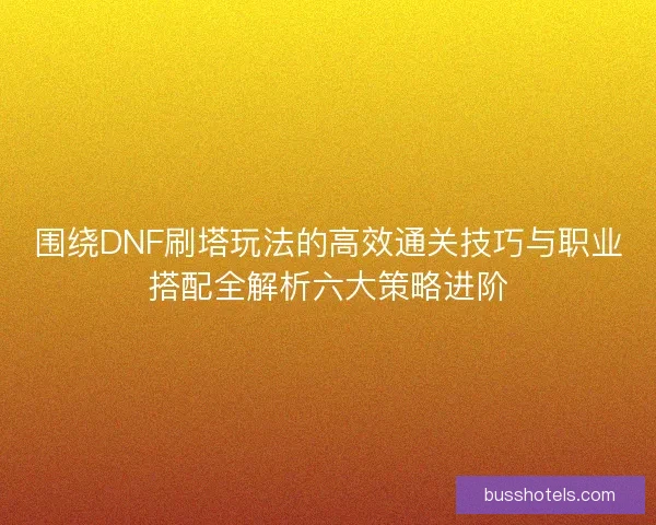 围绕DNF刷塔玩法的高效通关技巧与职业搭配全解析六大策略进阶 围绕DNF刷塔玩法的高效通关技巧与职业搭配全解析六大策略进阶