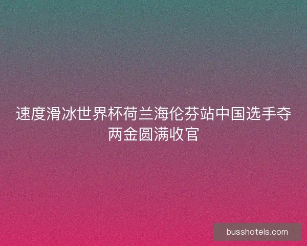 速度滑冰世界杯荷兰海伦芬站中国选手夺两金圆满收官