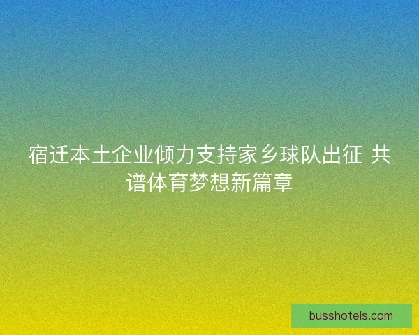 宿迁本土企业倾力支持家乡球队出征 共谱体育梦想新篇章