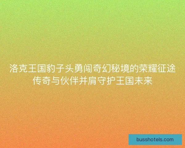 洛克王国豹子头勇闯奇幻秘境的荣耀征途传奇与伙伴并肩守护王国未来 洛克王国豹子头勇闯奇幻秘境的荣耀征途传奇与伙伴并肩守护王国未来