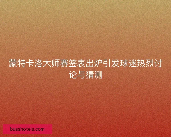 蒙特卡洛大师赛签表出炉引发球迷热烈讨论与猜测