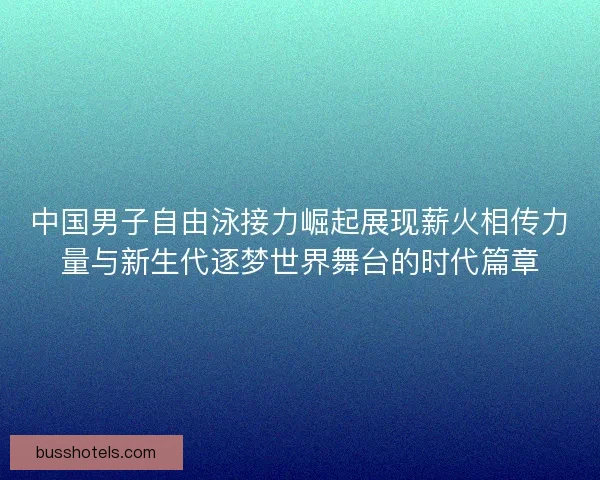 中国男子自由泳接力崛起展现薪火相传力量与新生代逐梦世界舞台的时代篇章