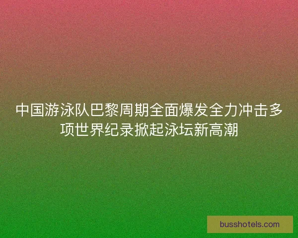 中国游泳队巴黎周期全面爆发全力冲击多项世界纪录掀起泳坛新高潮 中国游泳队巴黎周期全面爆发全力冲击多项世界纪录掀起泳坛新高潮